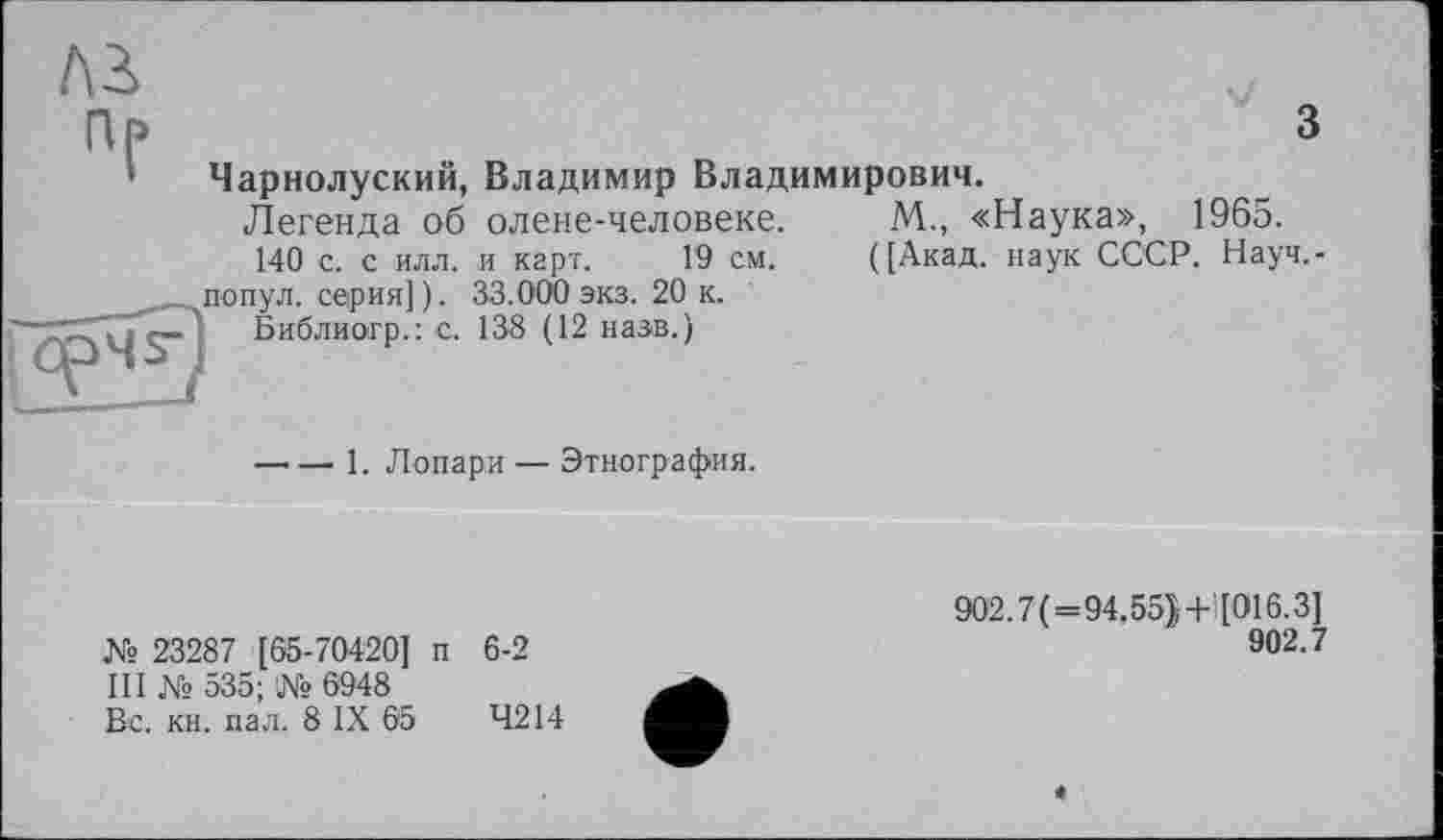 ﻿з
Чарнолуский, Владимир Владимирович.
Легенда об олене-человеке. М., «Наука», 1965.
140 с. с илл. и карт. Г9 см. ([Акад, наук СССР. Науч,-попул. серия]). 33.000 экз. 20 к.
Библиогр.: с. 138 (12 назв.)
----1. Лопари — Этнография.
№ 23287 [65-70420] п 6-2
III № 535; № 6948
Вс. кн. пал. 8 IX 65	4214
902.7(=94.55}+![016.3]
902.7